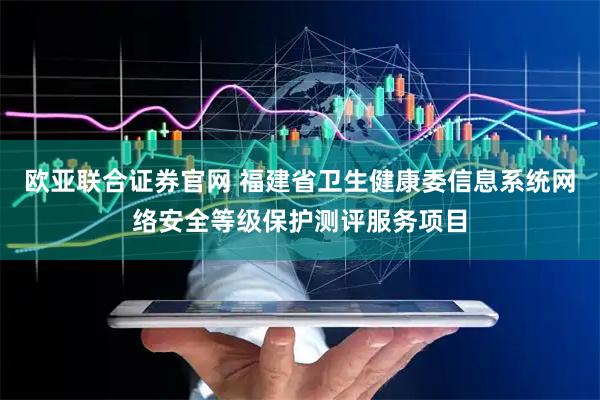 欧亚联合证券官网 福建省卫生健康委信息系统网络安全等级保护测评服务项目