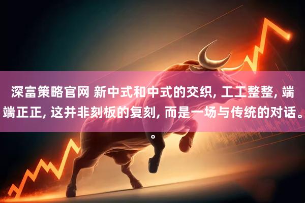 深富策略官网 新中式和中式的交织, 工工整整, 端端正正, 这并非刻板的复刻, 而是一场与传统的对话。