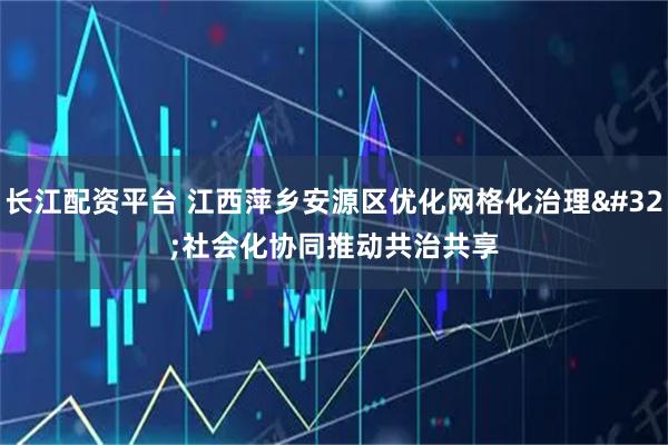 长江配资平台 江西萍乡安源区优化网格化治理 社会化协同推动共治共享