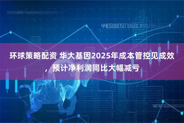环球策略配资 华大基因2025年成本管控见成效，预计净利润同比大幅减亏