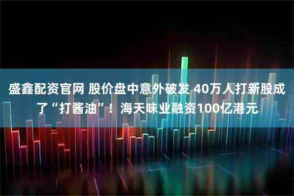 盛鑫配资官网 股价盘中意外破发 40万人打新股成了“打酱油”！海天味业融资100亿港元