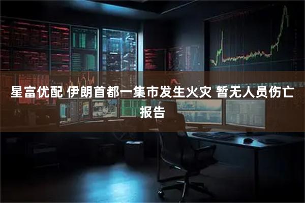 星富优配 伊朗首都一集市发生火灾 暂无人员伤亡报告