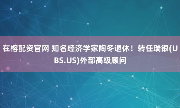 在榕配资官网 知名经济学家陶冬退休！转任瑞银(UBS.US)外部高级顾问
