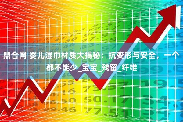鼎合网 婴儿湿巾材质大揭秘：抗变形与安全，一个都不能少_宝宝_残留_纤维