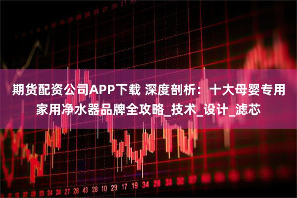 期货配资公司APP下载 深度剖析：十大母婴专用家用净水器品牌全攻略_技术_设计_滤芯