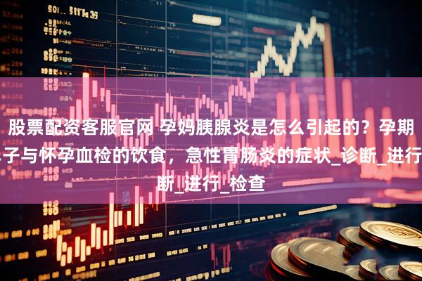 股票配资客服官网 孕妈胰腺炎是怎么引起的？孕期B超单子与怀孕血检的饮食，急性胃肠炎的症状_诊断_进行_检查