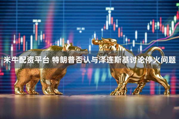 米牛配资平台 特朗普否认与泽连斯基讨论停火问题