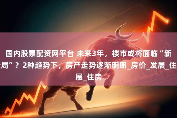 国内股票配资网平台 未来3年，楼市或将面临“新变局”？2种趋势下，房产走势逐渐明朗_房价_发展_住房