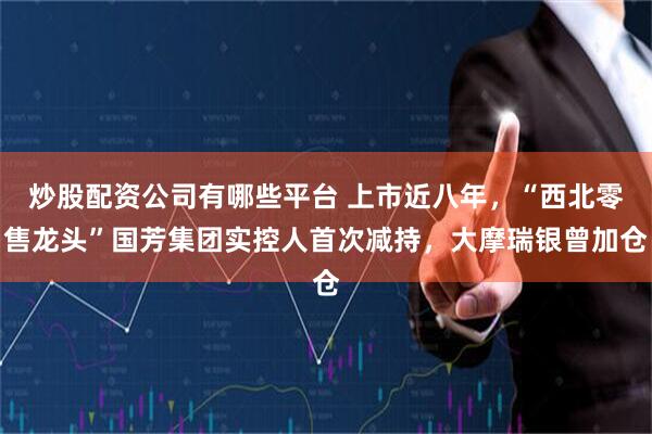 炒股配资公司有哪些平台 上市近八年，“西北零售龙头”国芳集团实控人首次减持，大摩瑞银曾加仓