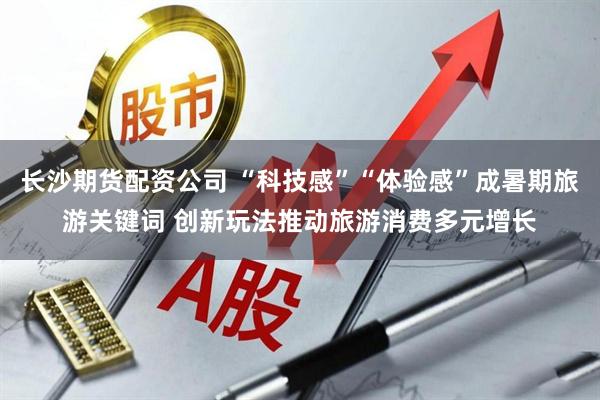 长沙期货配资公司 “科技感”“体验感”成暑期旅游关键词 创新玩法推动旅游消费多元增长