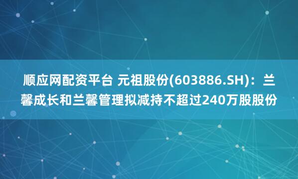 顺应网配资平台 元祖股份(603886.SH)：兰馨成长和兰馨管理拟减持不超过240万股股份