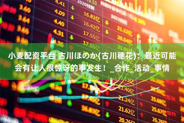 小麦配资平台 古川ほのか(古川穗花)：最近可能会有让人很惊讶的事发生！_合作_活动_事情