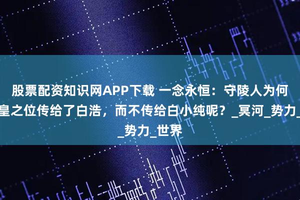 股票配资知识网APP下载 一念永恒：守陵人为何将冥皇之位传给了白浩，而不传给白小纯呢？_冥河_势力_世界