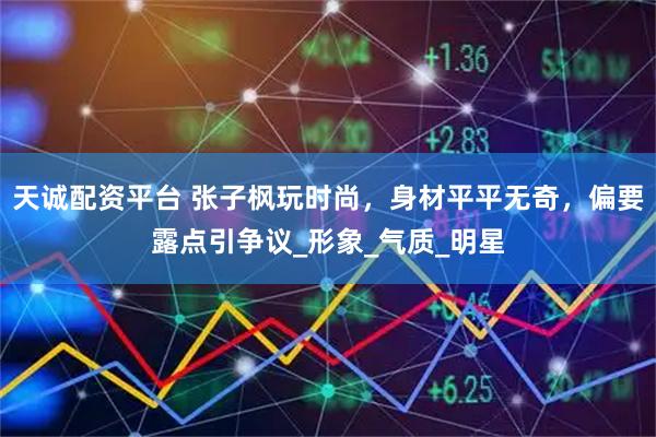 天诚配资平台 张子枫玩时尚，身材平平无奇，偏要露点引争议_形象_气质_明星