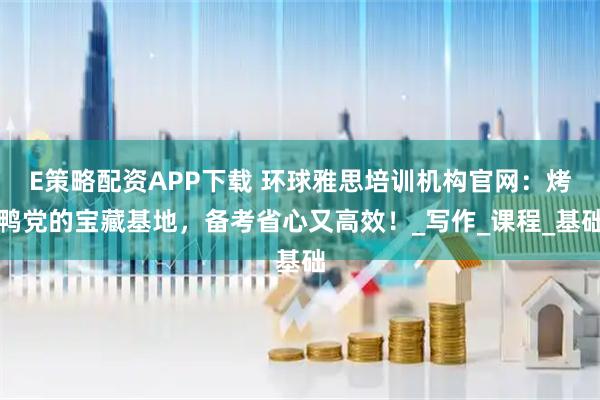 E策略配资APP下载 环球雅思培训机构官网：烤鸭党的宝藏基地，备考省心又高效！_写作_课程_基础