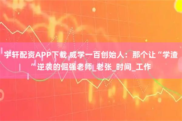 宇轩配资APP下载 威学一百创始人：那个让“学渣”逆袭的倔强老师_老张_时间_工作