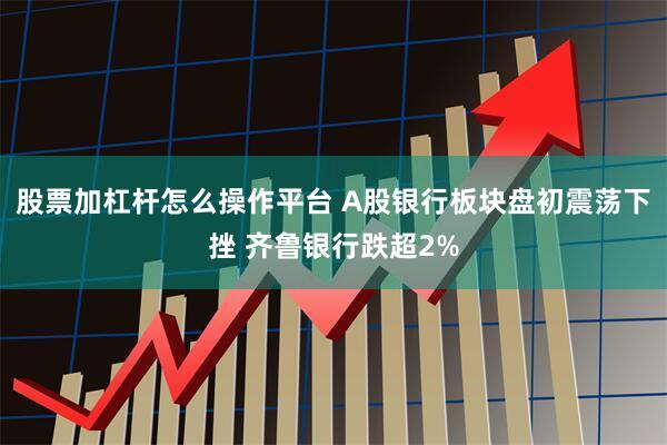 股票加杠杆怎么操作平台 A股银行板块盘初震荡下挫 齐鲁银行跌超2%