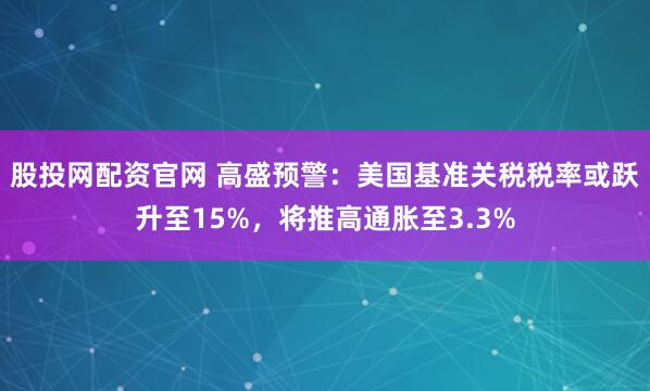 股投网配资官网 高盛预警：美国基准关税税率或跃升至15%，将推高通胀至3.3%