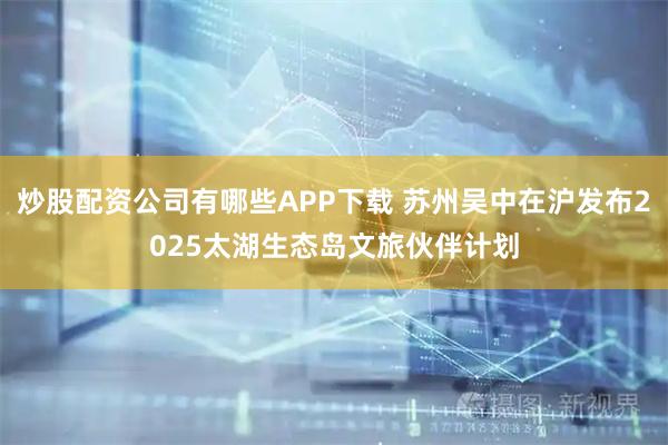 炒股配资公司有哪些APP下载 苏州吴中在沪发布2025太湖生态岛文旅伙伴计划