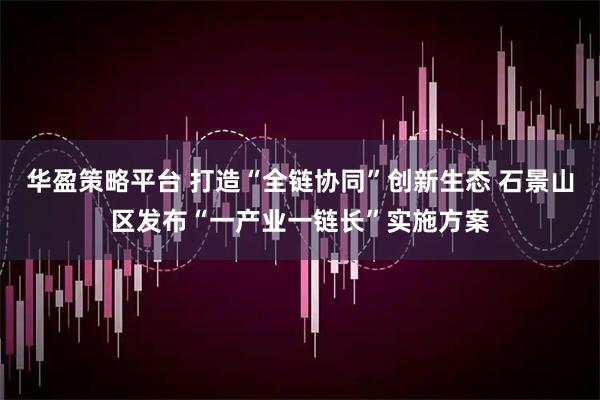 华盈策略平台 打造“全链协同”创新生态 石景山区发布“一产业一链长”实施方案