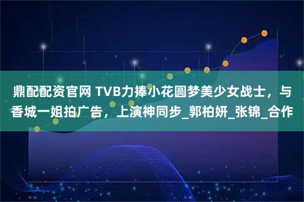 鼎配配资官网 TVB力捧小花圆梦美少女战士，与香城一姐拍广告，上演神同步_郭柏妍_张锦_合作