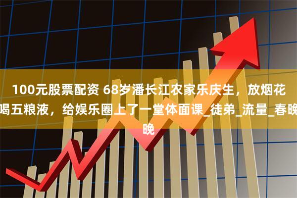 100元股票配资 68岁潘长江农家乐庆生，放烟花喝五粮液，给娱乐圈上了一堂体面课_徒弟_流量_春晚
