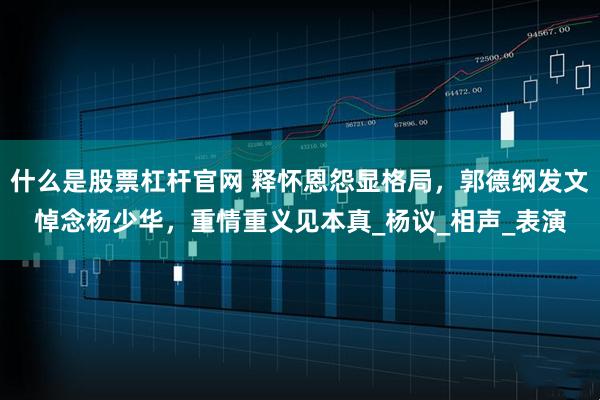 什么是股票杠杆官网 释怀恩怨显格局，郭德纲发文悼念杨少华，重情重义见本真_杨议_相声_表演