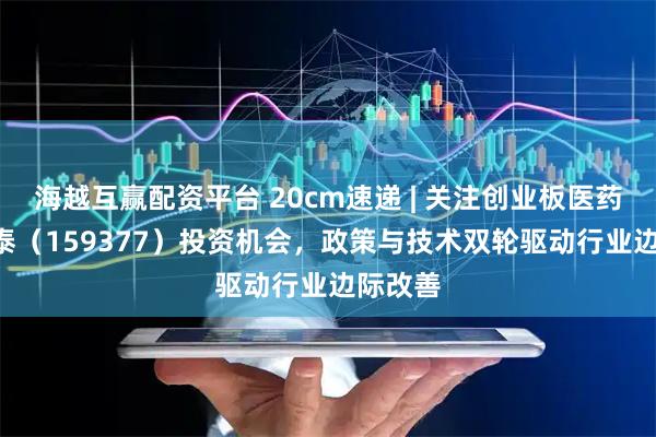 海越互赢配资平台 20cm速递 | 关注创业板医药ETF国泰（159377）投资机会，政策与技术双轮驱动行业边际改善