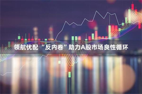 领航优配 “反内卷”助力A股市场良性循环