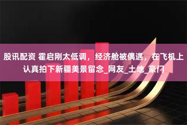 股讯配资 霍启刚太低调，经济舱被偶遇，在飞机上认真拍下新疆美景留念_网友_土地_豪门