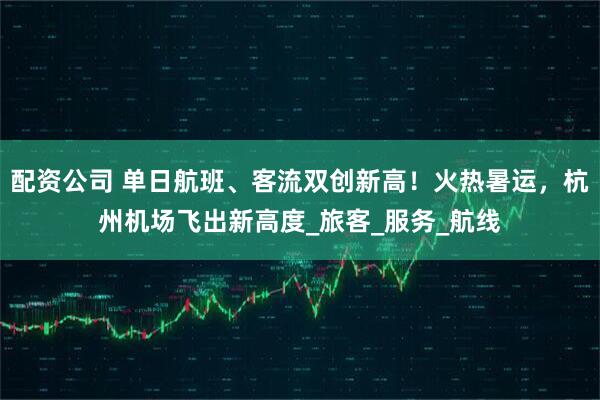 配资公司 单日航班、客流双创新高！火热暑运，杭州机场飞出新高度_旅客_服务_航线