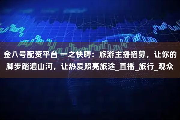 金八号配资平台 一之快聘：旅游主播招募，让你的脚步踏遍山河，让热爱照亮旅途_直播_旅行_观众