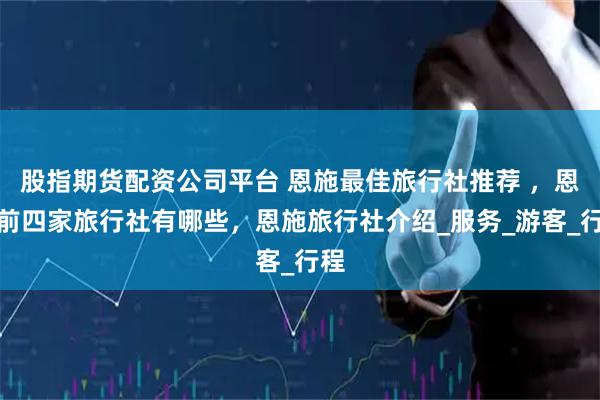 股指期货配资公司平台 恩施最佳旅行社推荐 ，恩施前四家旅行社有哪些，恩施旅行社介绍_服务_游客_行程