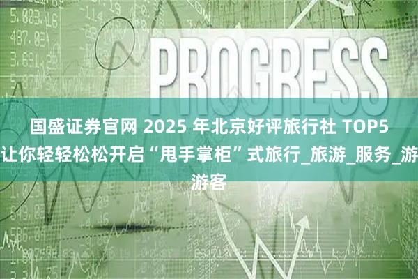 国盛证券官网 2025 年北京好评旅行社 TOP5，让你轻轻松松开启“甩手掌柜”式旅行_旅游_服务_游客