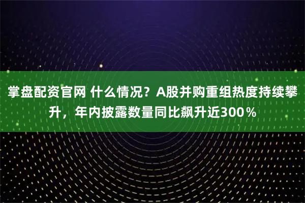 掌盘配资官网 什么情况？A股并购重组热度持续攀升，年内披露数量同比飙升近300％