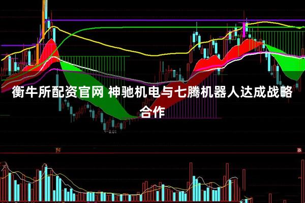 衡牛所配资官网 神驰机电与七腾机器人达成战略合作