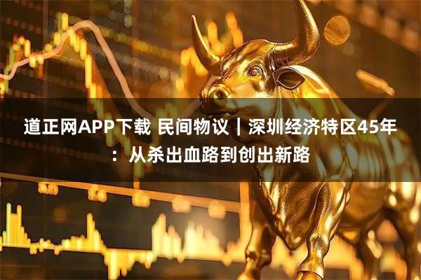 道正网APP下载 民间物议｜深圳经济特区45年：从杀出血路到创出新路