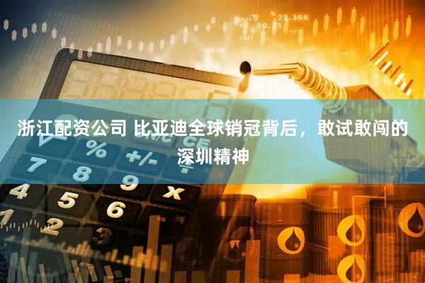 浙江配资公司 比亚迪全球销冠背后，敢试敢闯的深圳精神