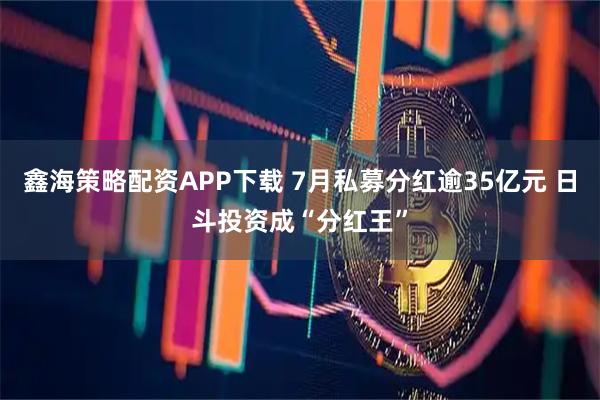 鑫海策略配资APP下载 7月私募分红逾35亿元 日斗投资成“分红王”