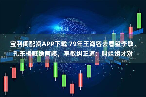 宝利阁配资APP下载 79年王海容去看望李敏，孔东梅喊她阿姨，李敏纠正道：叫姐姐才对