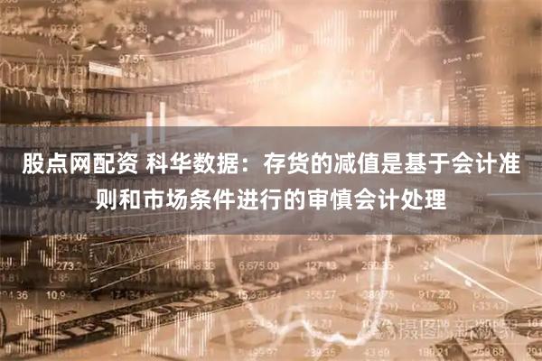 股点网配资 科华数据：存货的减值是基于会计准则和市场条件进行的审慎会计处理