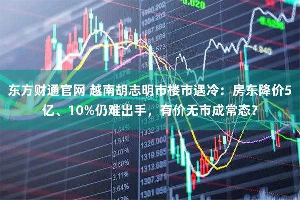 东方财通官网 越南胡志明市楼市遇冷：房东降价5亿、10%仍难出手，有价无市成常态？